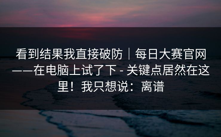 看到结果我直接破防｜每日大赛官网——在电脑上试了下 - 关键点居然在这里！我只想说：离谱