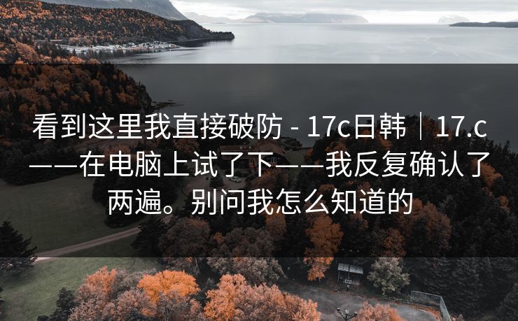 看到这里我直接破防 - 17c日韩|17.c——在电脑上试了下——我反复确认了两遍。别问我怎么知道的 看到这里我直接破防 - 17c日韩|17.c——在电脑上试了下——我反复确认了两遍。别问我怎么知道的