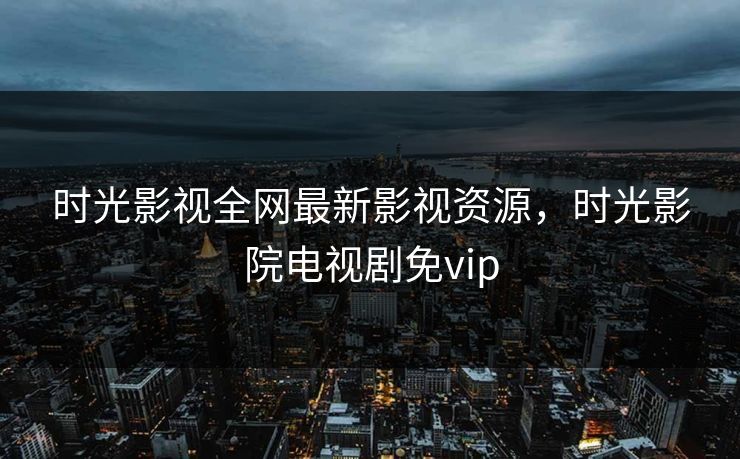 时光影视全网最新影视资源，时光影院电视剧免vip