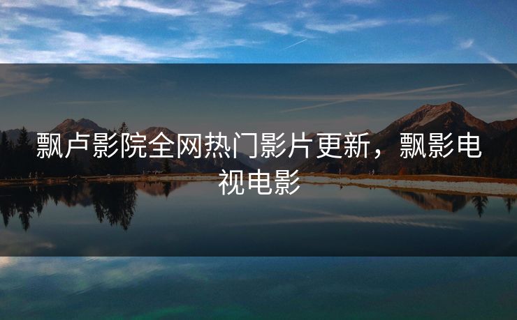 飘卢影院全网热门影片更新，飘影电视电影
