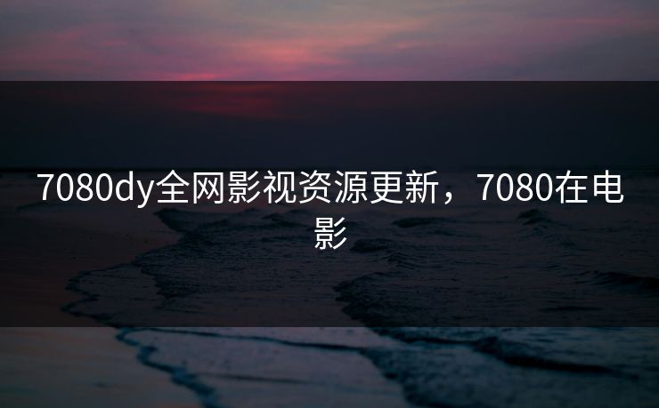 7080dy全网影视资源更新，7080在电影