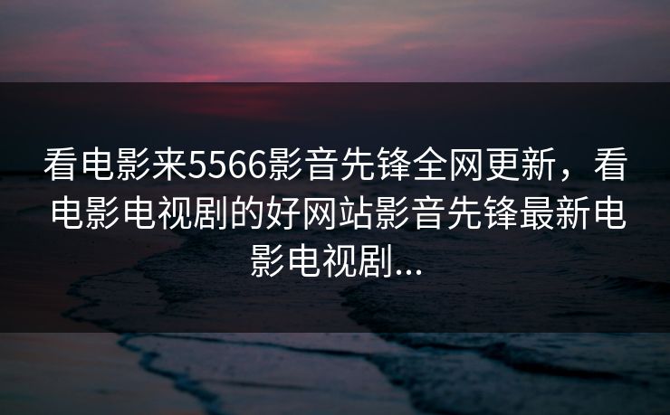 看电影来5566影音先锋全网更新,看电影电视剧的好网站影音先锋最新电影电视剧... 看电影来5566影音先锋全网更新,看电影电视剧的好网站影音先锋最新电影电视剧...