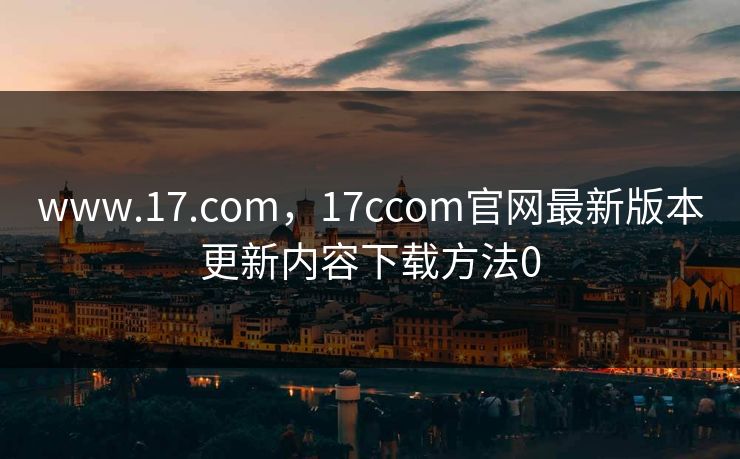 www.17.com，17ccom官网最新版本更新内容下载方法0
