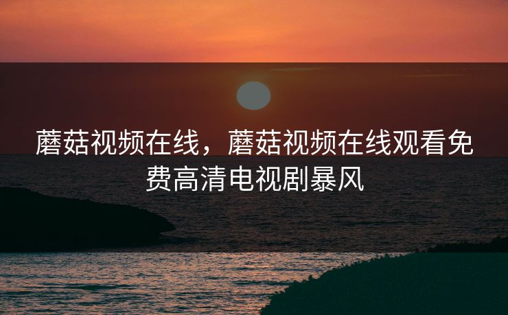 蘑菇视频在线,蘑菇视频在线观看免费高清电视剧暴风 蘑菇视频在线,蘑菇视频在线观看免费高清电视剧暴风