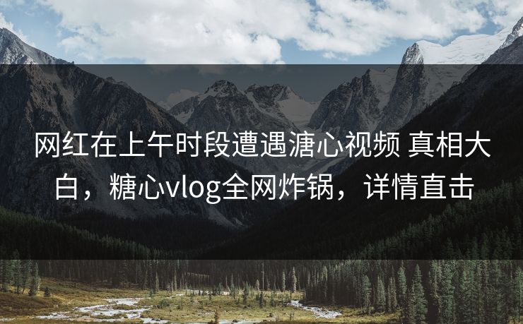 网红在上午时段遭遇溏心视频 真相大白，糖心vlog全网炸锅，详情直击