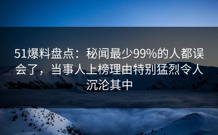 51爆料盘点：秘闻最少99%的人都误会了，当事人上榜理由特别猛烈令人沉沦其中