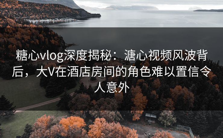 糖心vlog深度揭秘：溏心视频风波背后，大V在酒店房间的角色难以置信令人意外